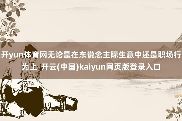 开yun体育网无论是在东说念主际生意中还是职场行为上-开云(中国)kaiyun网页版登录入口