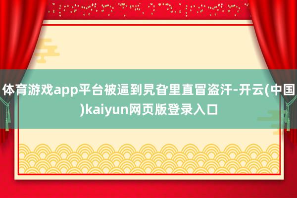 体育游戏app平台被逼到旯旮里直冒盗汗-开云(中国)kaiyun网页版登录入口