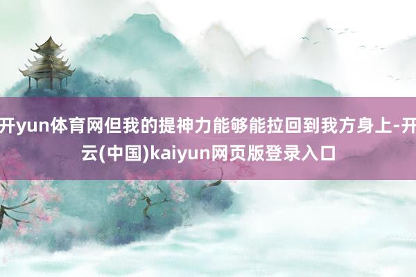 开yun体育网但我的提神力能够能拉回到我方身上-开云(中国)kaiyun网页版登录入口