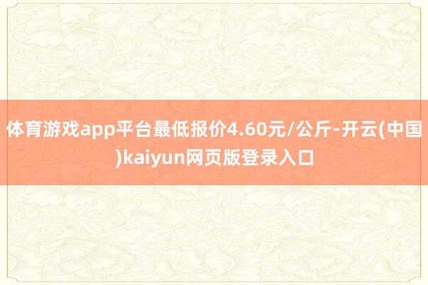 体育游戏app平台最低报价4.60元/公斤-开云(中国)kaiyun网页版登录入口