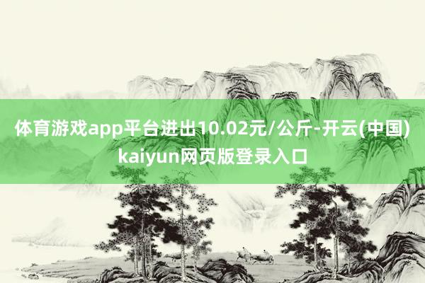 体育游戏app平台进出10.02元/公斤-开云(中国)kaiyun网页版登录入口
