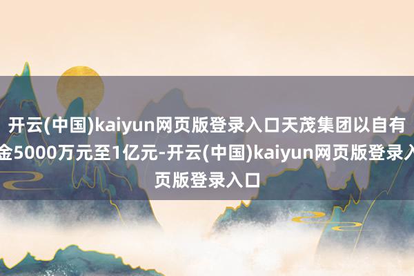 开云(中国)kaiyun网页版登录入口天茂集团以自有资金5000万元至1亿元-开云(中国)kaiyun网页版登录入口