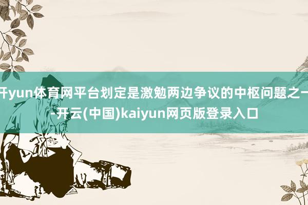 开yun体育网平台划定是激勉两边争议的中枢问题之一-开云(中国)kaiyun网页版登录入口