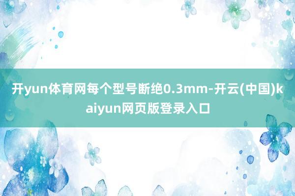 开yun体育网每个型号断绝0.3mm-开云(中国)kaiyun网页版登录入口