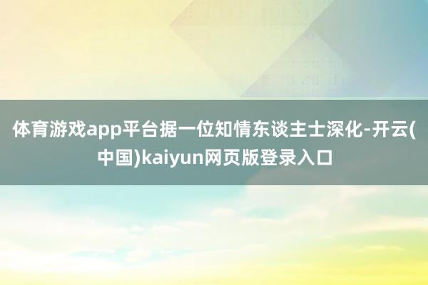 体育游戏app平台　　据一位知情东谈主士深化-开云(中国)kaiyun网页版登录入口