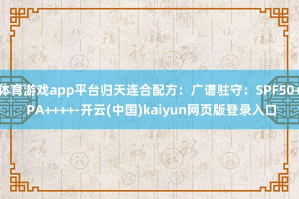 体育游戏app平台归天连合配方：广谱驻守：SPF50+ PA++++-开云(中国)kaiyun网页版登录入口
