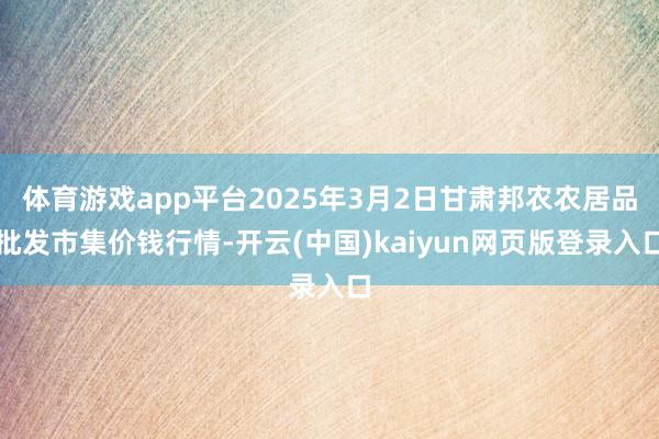 体育游戏app平台2025年3月2日甘肃邦农农居品批发市集价钱行情-开云(中国)kaiyun网页版登录入口