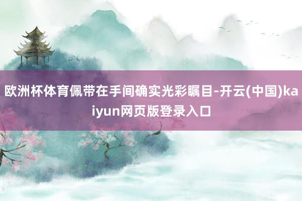 欧洲杯体育佩带在手间确实光彩瞩目-开云(中国)kaiyun网页版登录入口