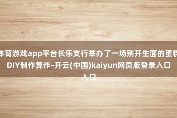 体育游戏app平台长乐支行举办了一场别开生面的蛋糕DIY制作算作-开云(中国)kaiyun网页版登录入口
