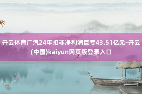 开云体育广汽24年扣非净利润巨亏43.51亿元-开云(中国)kaiyun网页版登录入口