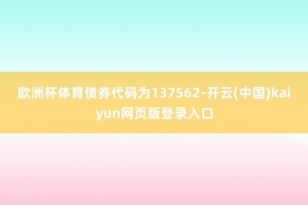 欧洲杯体育债券代码为137562-开云(中国)kaiyun网页版登录入口