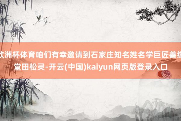 欧洲杯体育咱们有幸邀请到石家庄知名姓名学巨匠善缘堂田松灵-开云(中国)kaiyun网页版登录入口