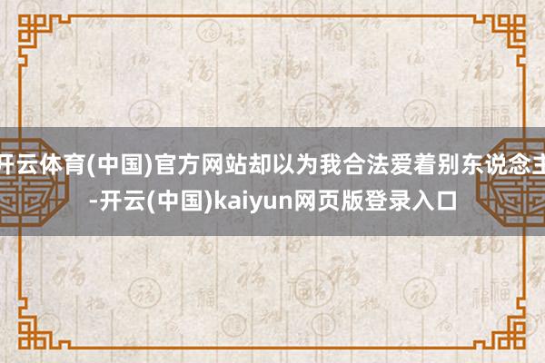 开云体育(中国)官方网站却以为我合法爱着别东说念主-开云(中国)kaiyun网页版登录入口