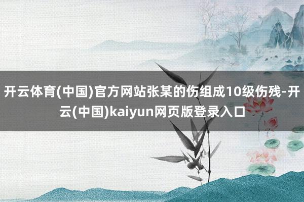 开云体育(中国)官方网站张某的伤组成10级伤残-开云(中国)kaiyun网页版登录入口