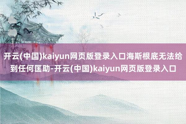 开云(中国)kaiyun网页版登录入口海斯根底无法给到任何匡助-开云(中国)kaiyun网页版登录入口
