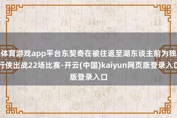 体育游戏app平台东契奇在被往返至湖东谈主前为独行侠出战22场比赛-开云(中国)kaiyun网页版登录入口