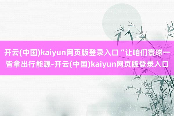 开云(中国)kaiyun网页版登录入口“让咱们寰球一皆拿出行能源-开云(中国)kaiyun网页版登录入口