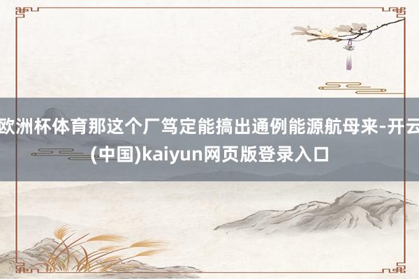 欧洲杯体育那这个厂笃定能搞出通例能源航母来-开云(中国)kaiyun网页版登录入口