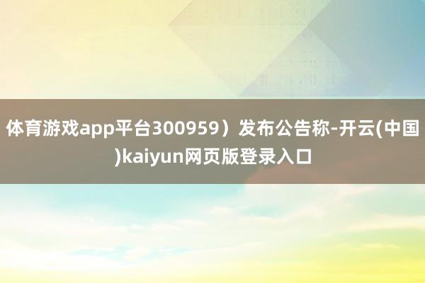 体育游戏app平台300959）发布公告称-开云(中国)kaiyun网页版登录入口