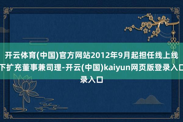 开云体育(中国)官方网站2012年9月起担任线上线下扩充董事兼司理-开云(中国)kaiyun网页版登录入口