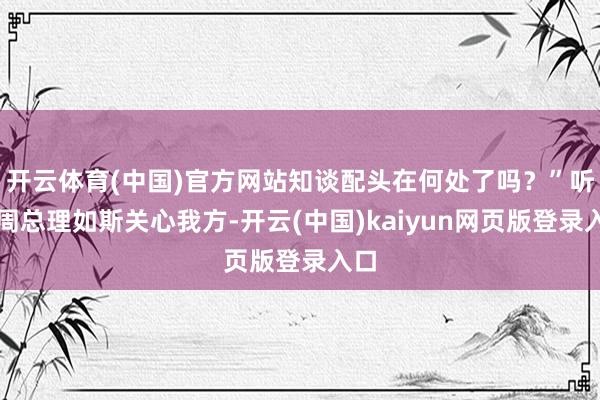 开云体育(中国)官方网站知谈配头在何处了吗？”听到周总理如斯关心我方-开云(中国)kaiyun网页版登录入口