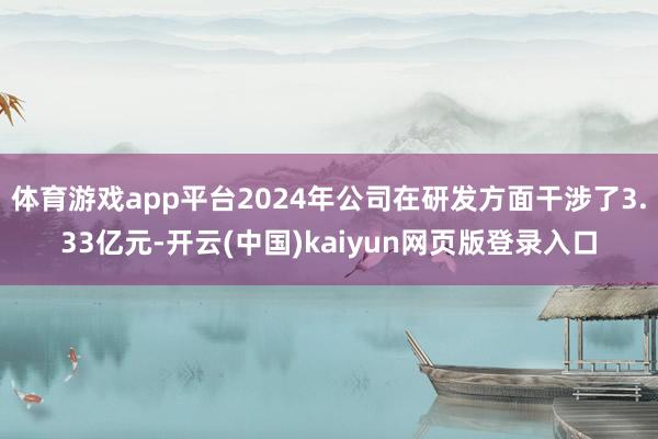 体育游戏app平台2024年公司在研发方面干涉了3.33亿元-开云(中国)kaiyun网页版登录入口