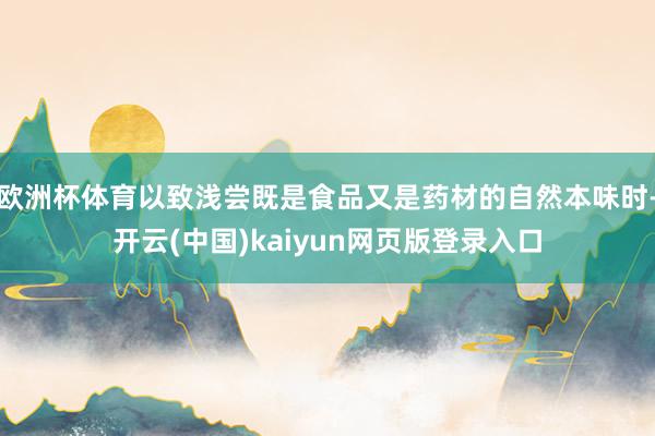 欧洲杯体育以致浅尝既是食品又是药材的自然本味时-开云(中国)kaiyun网页版登录入口