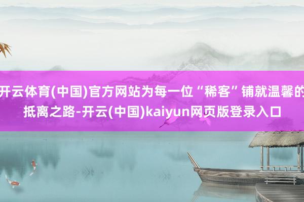 开云体育(中国)官方网站为每一位“稀客”铺就温馨的抵离之路-开云(中国)kaiyun网页版登录入口