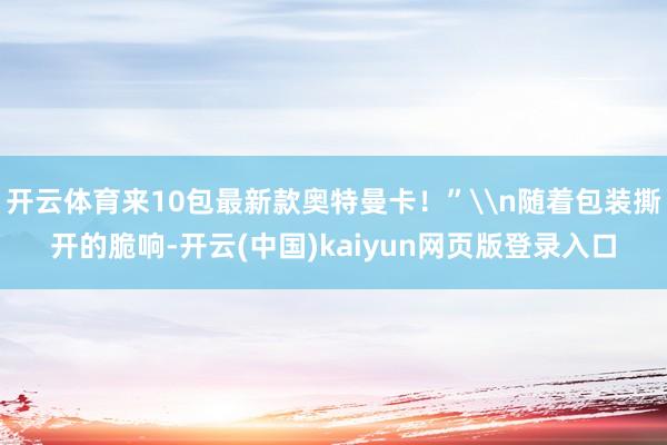 开云体育来10包最新款奥特曼卡！”\n随着包装撕开的脆响-开云(中国)kaiyun网页版登录入口