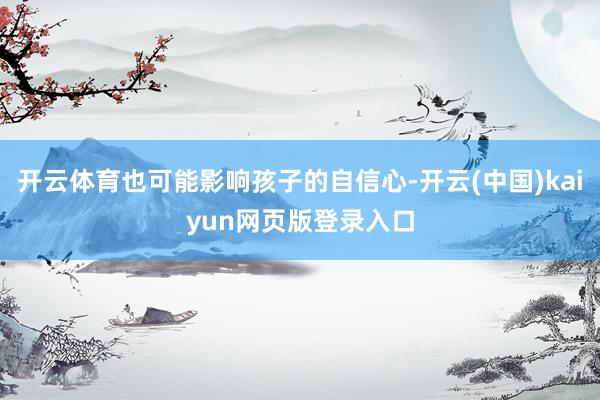 开云体育也可能影响孩子的自信心-开云(中国)kaiyun网页版登录入口