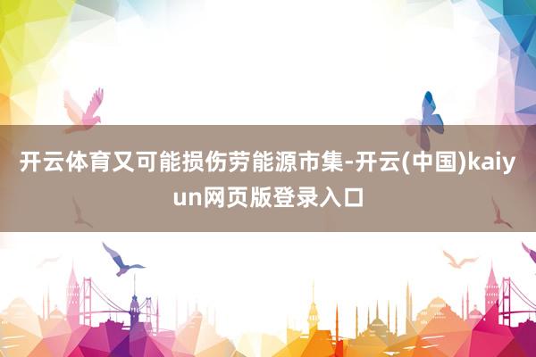 开云体育又可能损伤劳能源市集-开云(中国)kaiyun网页版登录入口