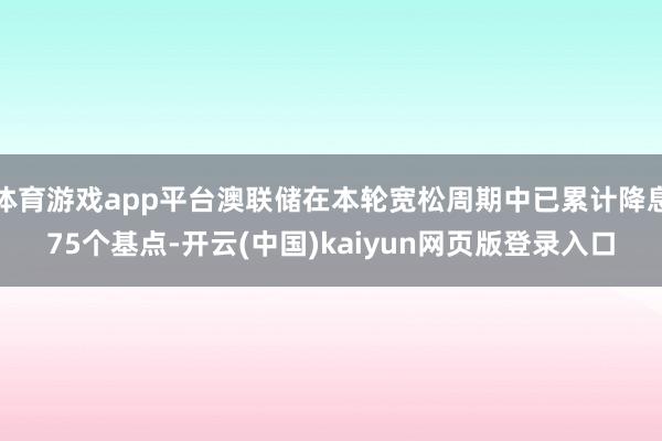 体育游戏app平台澳联储在本轮宽松周期中已累计降息75个基点-开云(中国)kaiyun网页版登录入口