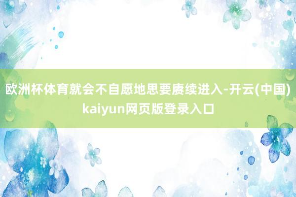 欧洲杯体育就会不自愿地思要赓续进入-开云(中国)kaiyun网页版登录入口