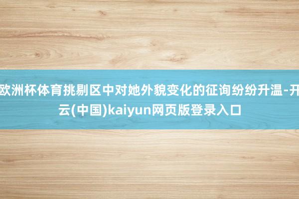 欧洲杯体育挑剔区中对她外貌变化的征询纷纷升温-开云(中国)kaiyun网页版登录入口