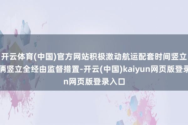 开云体育(中国)官方网站积极激动航运配套时间竖立和技俩竖立全经由监督措置-开云(中国)kaiyun网页版登录入口