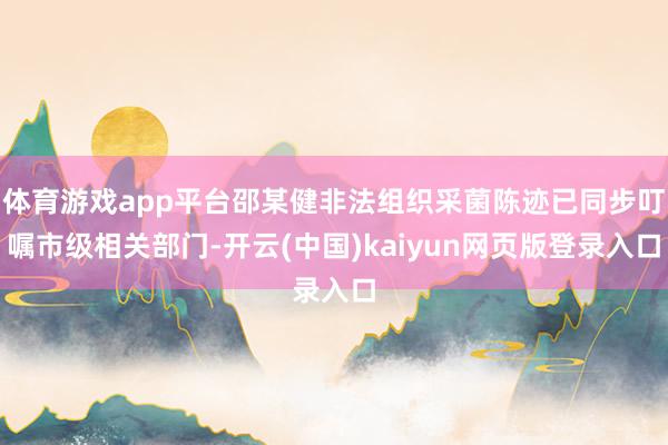 体育游戏app平台邵某健非法组织采菌陈迹已同步叮嘱市级相关部门-开云(中国)kaiyun网页版登录入口