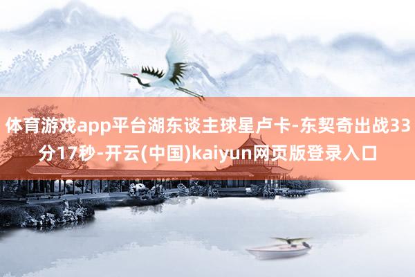 体育游戏app平台湖东谈主球星卢卡-东契奇出战33分17秒-开云(中国)kaiyun网页版登录入口