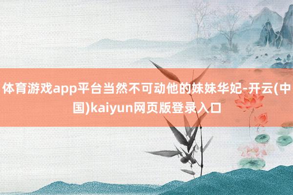 体育游戏app平台当然不可动他的妹妹华妃-开云(中国)kaiyun网页版登录入口