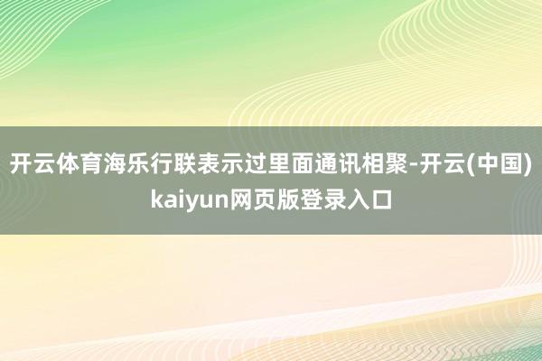 开云体育海乐行联表示过里面通讯相聚-开云(中国)kaiyun网页版登录入口