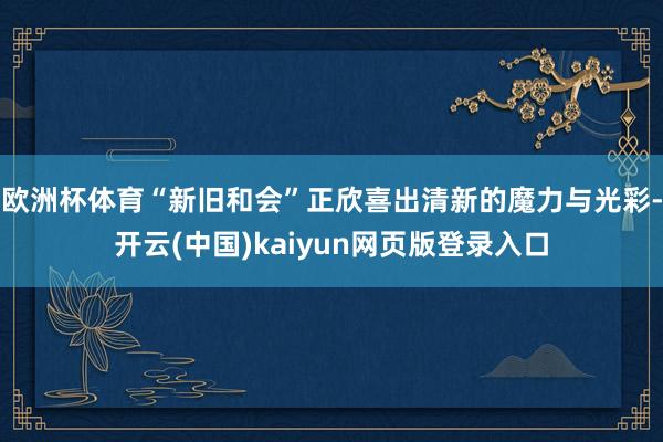 欧洲杯体育“新旧和会”正欣喜出清新的魔力与光彩-开云(中国)kaiyun网页版登录入口