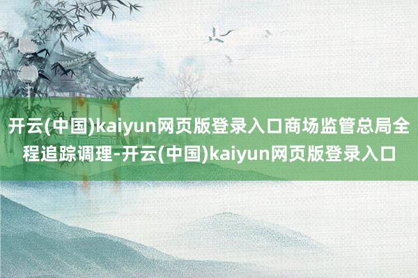 开云(中国)kaiyun网页版登录入口商场监管总局全程追踪调理-开云(中国)kaiyun网页版登录入口