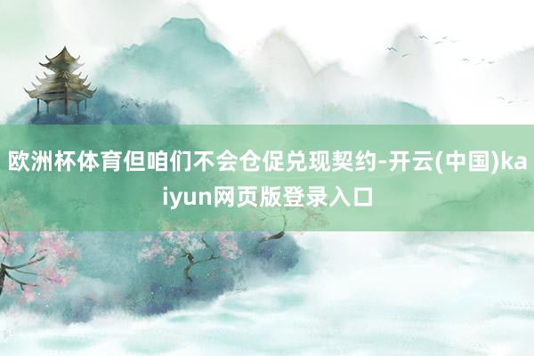 欧洲杯体育但咱们不会仓促兑现契约-开云(中国)kaiyun网页版登录入口