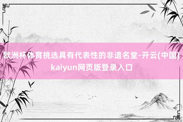 欧洲杯体育挑选具有代表性的非遗名堂-开云(中国)kaiyun网页版登录入口