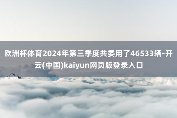 欧洲杯体育2024年第三季度共委用了46533辆-开云(中国)kaiyun网页版登录入口