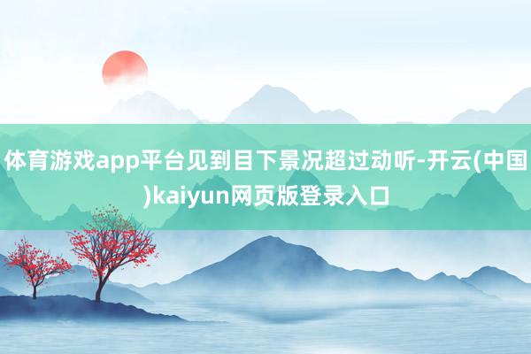 体育游戏app平台见到目下景况超过动听-开云(中国)kaiyun网页版登录入口
