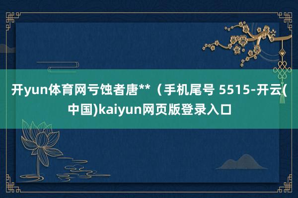 开yun体育网亏蚀者唐**（手机尾号 5515-开云(中国)kaiyun网页版登录入口