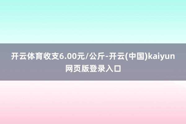 开云体育收支6.00元/公斤-开云(中国)kaiyun网页版登录入口