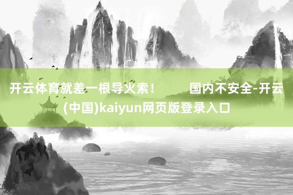 开云体育就差一根导火索！        国内不安全-开云(中国)kaiyun网页版登录入口