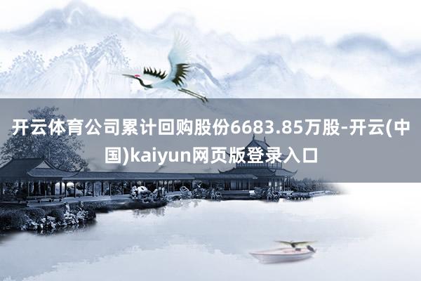 开云体育公司累计回购股份6683.85万股-开云(中国)kaiyun网页版登录入口