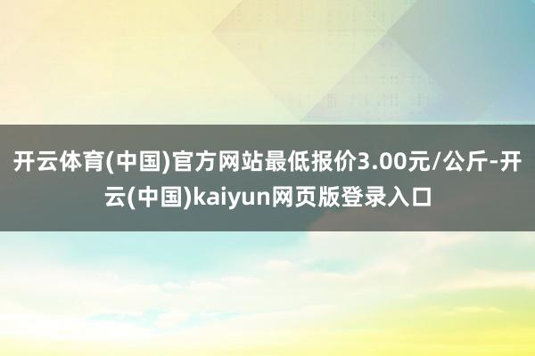 开云体育(中国)官方网站最低报价3.00元/公斤-开云(中国)kaiyun网页版登录入口